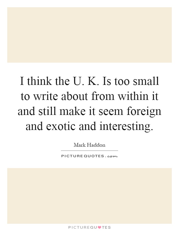 I think the U. K. Is too small to write about from within it and still make it seem foreign and exotic and interesting Picture Quote #1