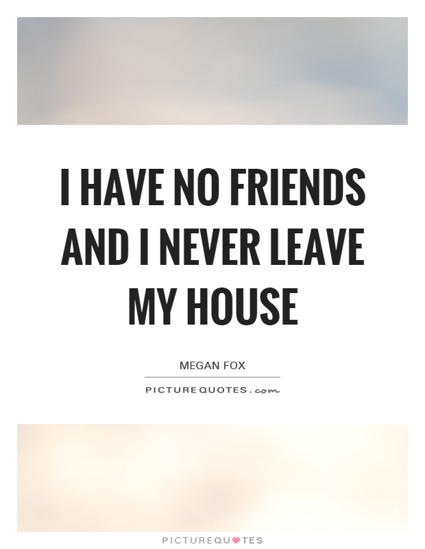 I have no friends and I never leave my house Picture Quote #1