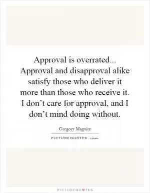 Approval is overrated... Approval and disapproval alike satisfy those who deliver it more than those who receive it. I don’t care for approval, and I don’t mind doing without Picture Quote #1
