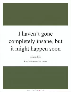 I haven’t gone completely insane, but it might happen soon Picture Quote #1