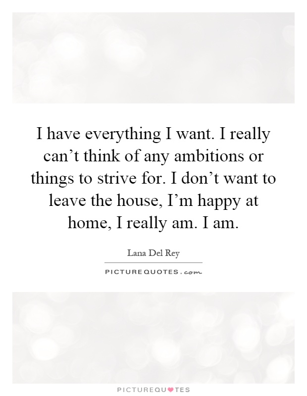 I have everything I want. I really can't think of any ambitions or things to strive for. I don't want to leave the house, I'm happy at home, I really am. I am Picture Quote #1