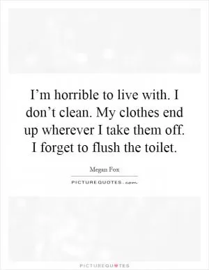 I’m horrible to live with. I don’t clean. My clothes end up wherever I take them off. I forget to flush the toilet Picture Quote #1