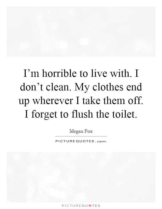 I'm horrible to live with. I don't clean. My clothes end up wherever I take them off. I forget to flush the toilet Picture Quote #1