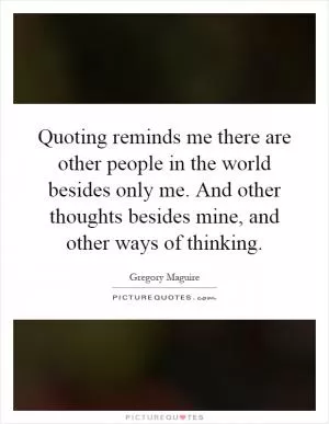 Quoting reminds me there are other people in the world besides only me. And other thoughts besides mine, and other ways of thinking Picture Quote #1
