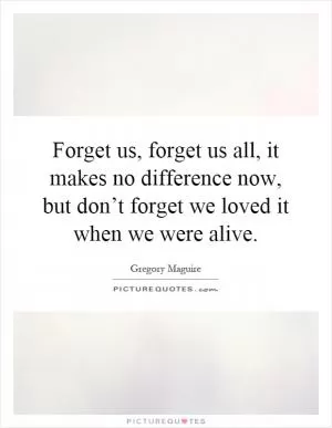 Forget us, forget us all, it makes no difference now, but don’t forget we loved it when we were alive Picture Quote #1
