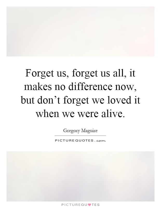 Forget us, forget us all, it makes no difference now, but don't forget we loved it when we were alive Picture Quote #1