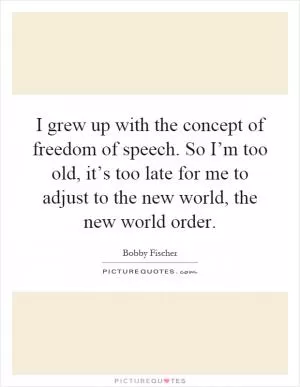 I grew up with the concept of freedom of speech. So I’m too old, it’s too late for me to adjust to the new world, the new world order Picture Quote #1