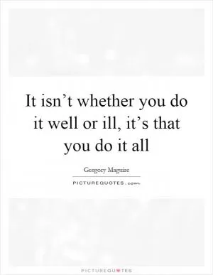 It isn’t whether you do it well or ill, it’s that you do it all Picture Quote #1