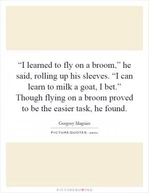“I learned to fly on a broom,” he said, rolling up his sleeves. “I can learn to milk a goat, I bet.” Though flying on a broom proved to be the easier task, he found Picture Quote #1