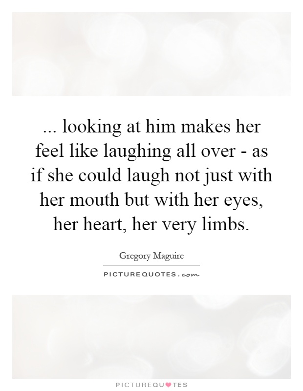 ... looking at him makes her feel like laughing all over - as if she could laugh not just with her mouth but with her eyes, her heart, her very limbs Picture Quote #1