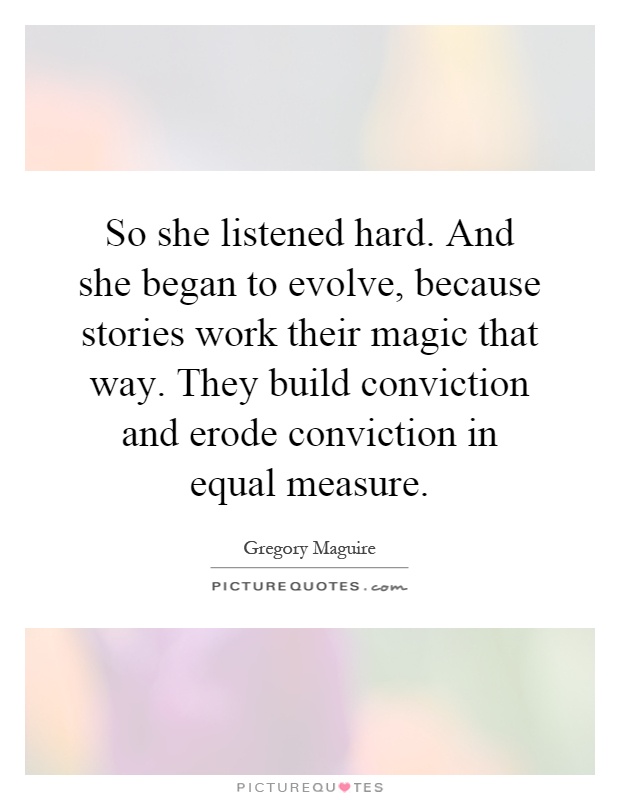 So she listened hard. And she began to evolve, because stories work their magic that way. They build conviction and erode conviction in equal measure Picture Quote #1