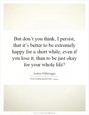 But don’t you think, I persist, that it’s better to be extremely happy for a short while, even if you lose it, than to be just okay for your whole life? Picture Quote #1