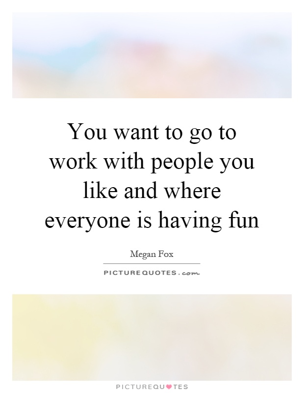You want to go to work with people you like and where everyone is having fun Picture Quote #1