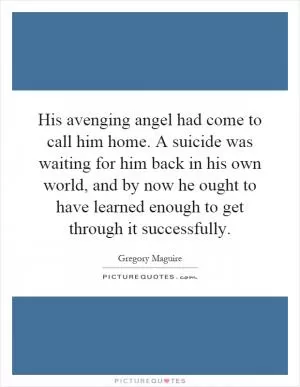 His avenging angel had come to call him home. A suicide was waiting for him back in his own world, and by now he ought to have learned enough to get through it successfully Picture Quote #1