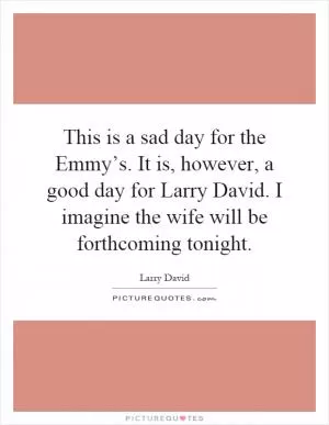 This is a sad day for the Emmy’s. It is, however, a good day for Larry David. I imagine the wife will be forthcoming tonight Picture Quote #1