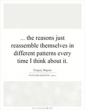 ... the reasons just reassemble themselves in different patterns every time I think about it Picture Quote #1