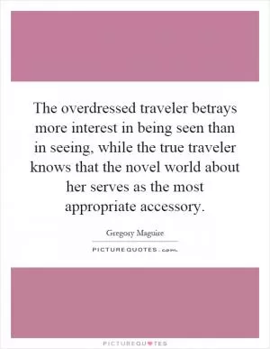 The overdressed traveler betrays more interest in being seen than in seeing, while the true traveler knows that the novel world about her serves as the most appropriate accessory Picture Quote #1
