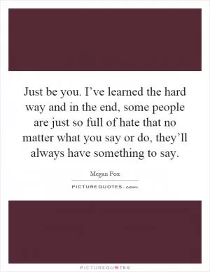 Just be you. I’ve learned the hard way and in the end, some people are just so full of hate that no matter what you say or do, they’ll always have something to say Picture Quote #1