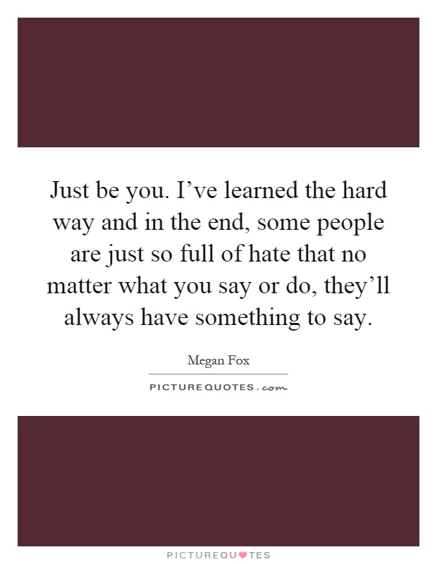 Just be you. I've learned the hard way and in the end, some people are just so full of hate that no matter what you say or do, they'll always have something to say Picture Quote #1