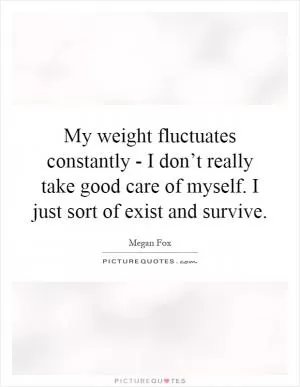 My weight fluctuates constantly - I don’t really take good care of myself. I just sort of exist and survive Picture Quote #1