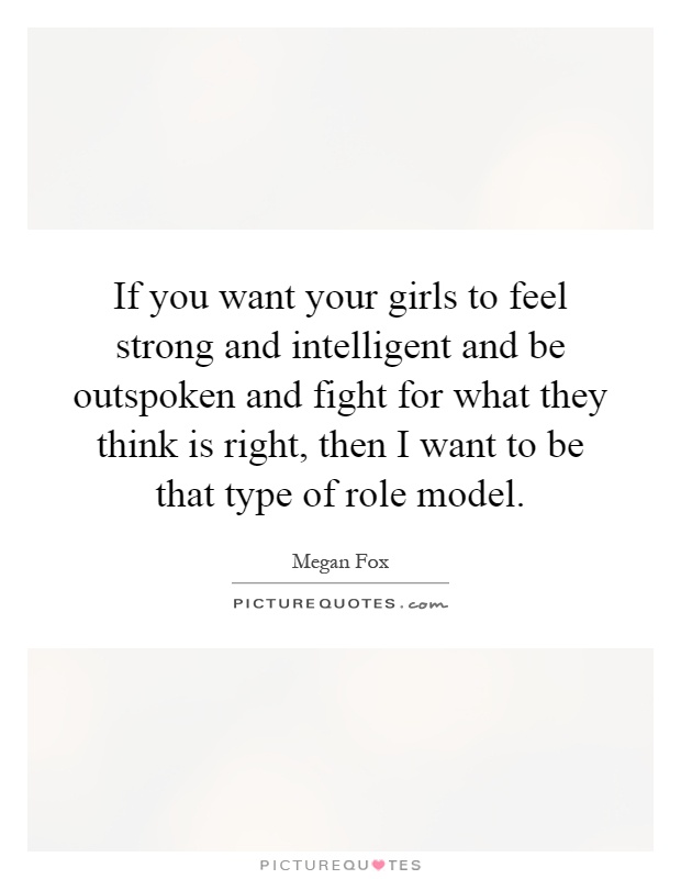 If you want your girls to feel strong and intelligent and be outspoken and fight for what they think is right, then I want to be that type of role model Picture Quote #1