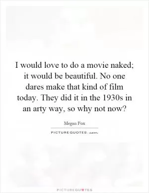 I would love to do a movie naked; it would be beautiful. No one dares make that kind of film today. They did it in the 1930s in an arty way, so why not now? Picture Quote #1