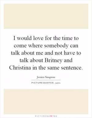I would love for the time to come where somebody can talk about me and not have to talk about Britney and Christina in the same sentence Picture Quote #1