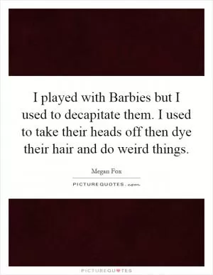 I played with Barbies but I used to decapitate them. I used to take their heads off then dye their hair and do weird things Picture Quote #1