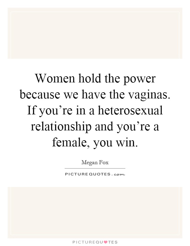 Women hold the power because we have the vaginas. If you're in a heterosexual relationship and you're a female, you win Picture Quote #1