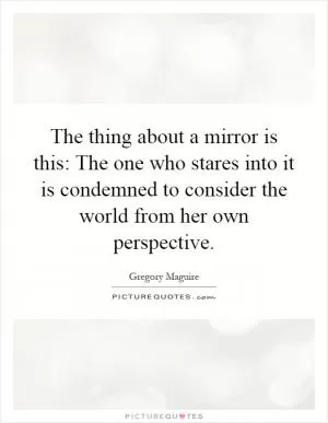 The thing about a mirror is this: The one who stares into it is condemned to consider the world from her own perspective Picture Quote #1