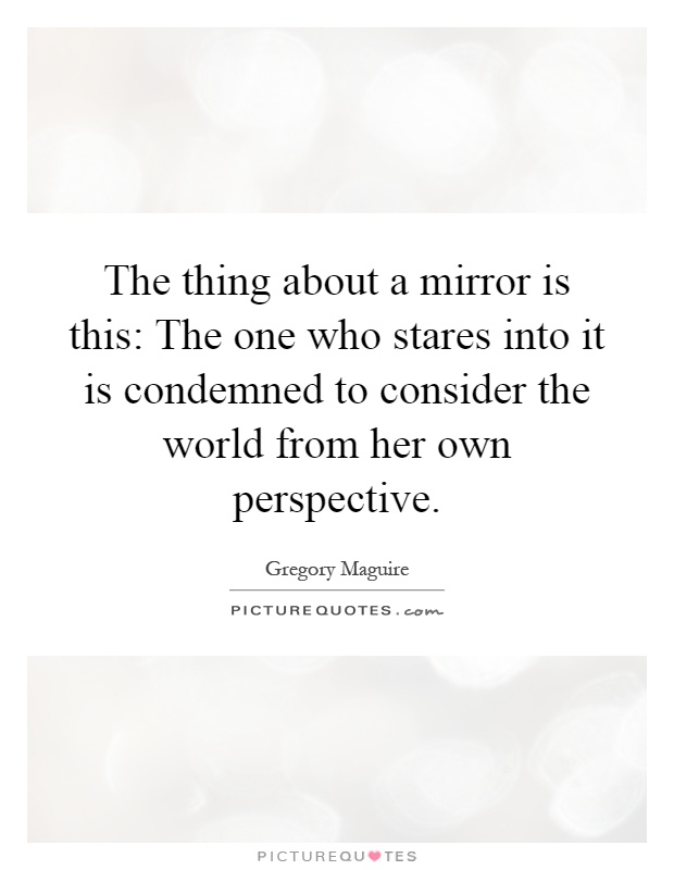 The thing about a mirror is this: The one who stares into it is condemned to consider the world from her own perspective Picture Quote #1