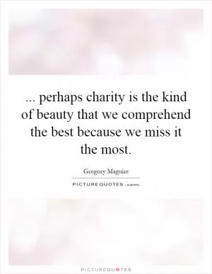 ... perhaps charity is the kind of beauty that we comprehend the best because we miss it the most Picture Quote #1