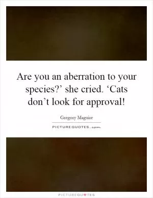 Are you an aberration to your species?’ she cried. ‘Cats don’t look for approval! Picture Quote #1