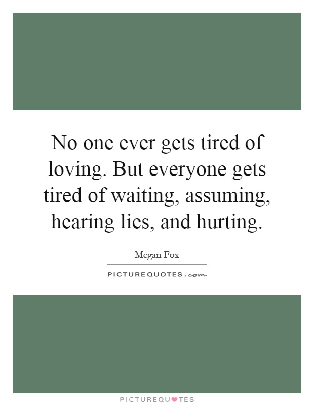 No one ever gets tired of loving. But everyone gets tired of waiting, assuming, hearing lies, and hurting Picture Quote #1