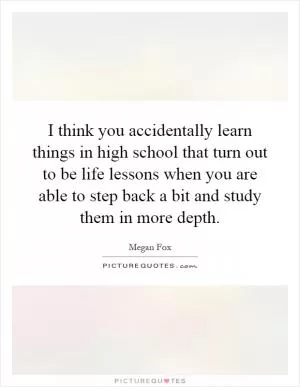 I think you accidentally learn things in high school that turn out to be life lessons when you are able to step back a bit and study them in more depth Picture Quote #1