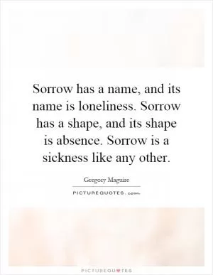 Sorrow has a name, and its name is loneliness. Sorrow has a shape, and its shape is absence. Sorrow is a sickness like any other Picture Quote #1