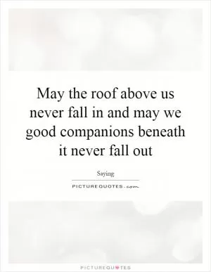 May the roof above us never fall in and may we good companions beneath it never fall out Picture Quote #1