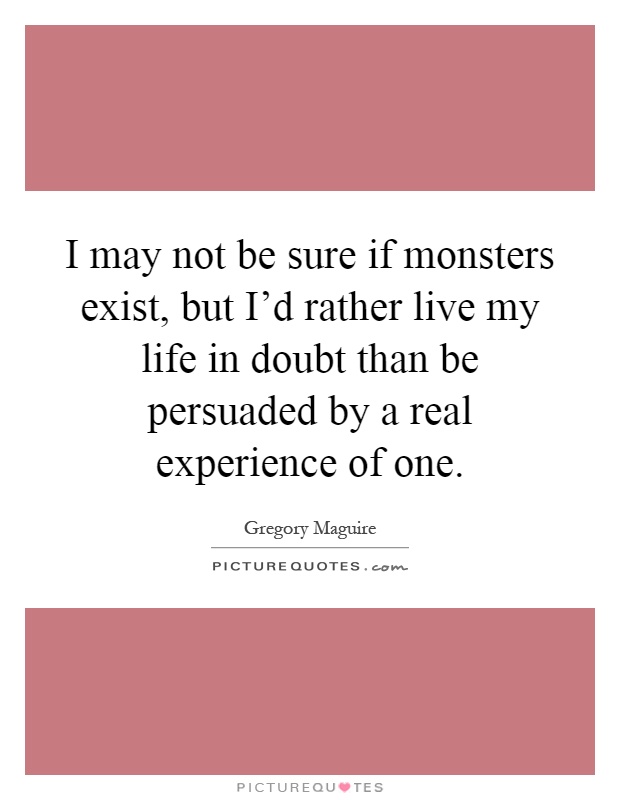 I may not be sure if monsters exist, but I'd rather live my life in doubt than be persuaded by a real experience of one Picture Quote #1
