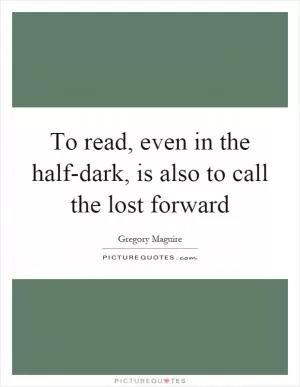 To read, even in the half-dark, is also to call the lost forward Picture Quote #1
