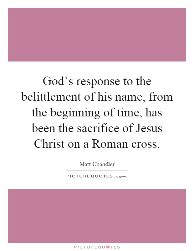 God's response to the belittlement of his name, from the beginning of time, has been the sacrifice of Jesus Christ on a Roman cross Picture Quote #1