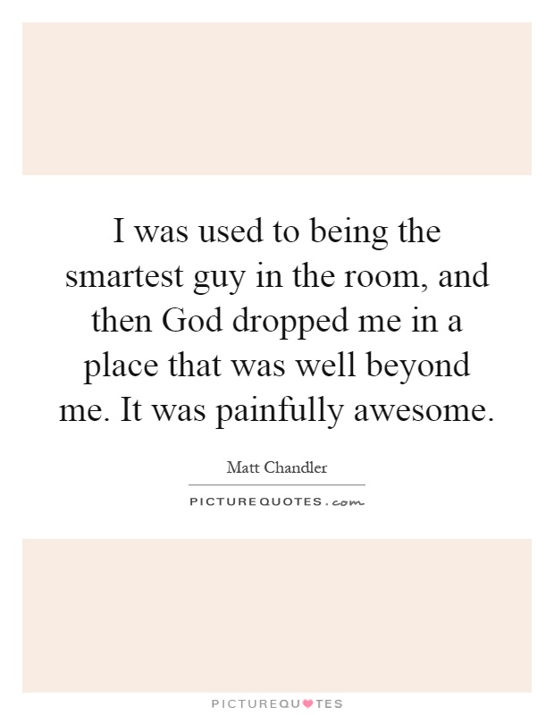 I was used to being the smartest guy in the room, and then God dropped me in a place that was well beyond me. It was painfully awesome Picture Quote #1