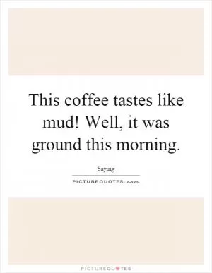 This coffee tastes like mud! Well, it was ground this morning Picture Quote #1