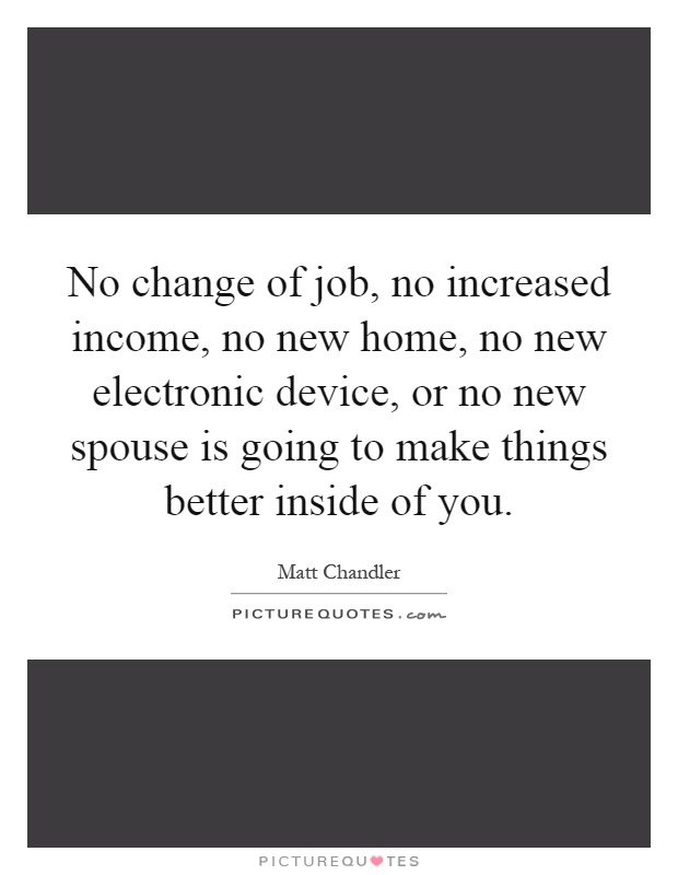 No change of job, no increased income, no new home, no new electronic device, or no new spouse is going to make things better inside of you Picture Quote #1