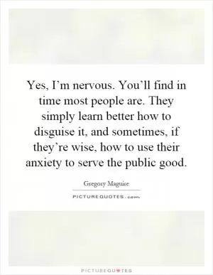 Yes, I’m nervous. You’ll find in time most people are. They simply learn better how to disguise it, and sometimes, if they’re wise, how to use their anxiety to serve the public good Picture Quote #1