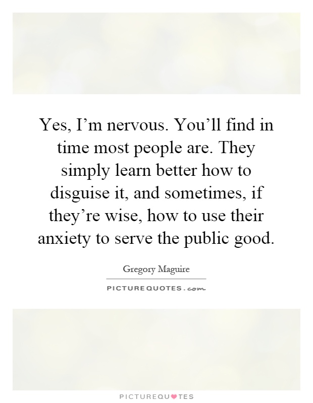 Yes, I'm nervous. You'll find in time most people are. They simply learn better how to disguise it, and sometimes, if they're wise, how to use their anxiety to serve the public good Picture Quote #1