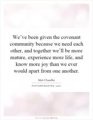 We’ve been given the covenant community because we need each other, and together we’ll be more mature, experience more life, and know more joy than we ever would apart from one another Picture Quote #1