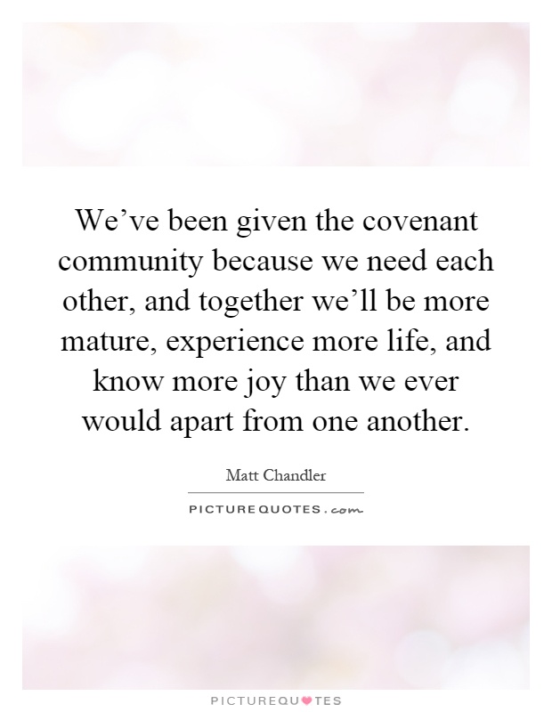 We've been given the covenant community because we need each other, and together we'll be more mature, experience more life, and know more joy than we ever would apart from one another Picture Quote #1