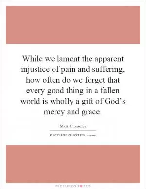 While we lament the apparent injustice of pain and suffering, how often do we forget that every good thing in a fallen world is wholly a gift of God’s mercy and grace Picture Quote #1