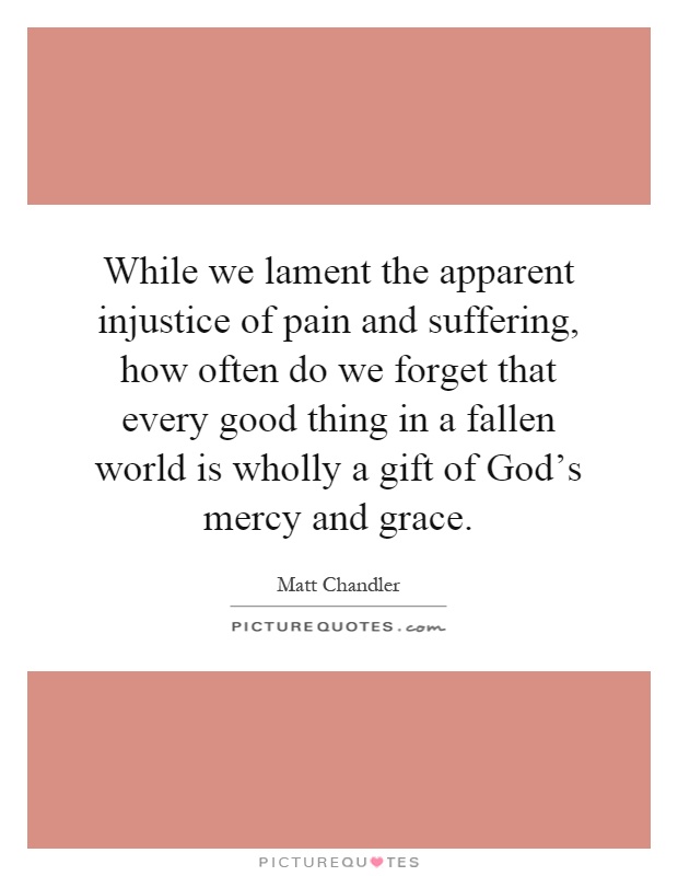 While we lament the apparent injustice of pain and suffering, how often do we forget that every good thing in a fallen world is wholly a gift of God's mercy and grace Picture Quote #1