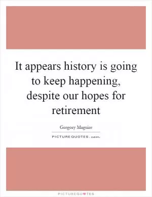 It appears history is going to keep happening, despite our hopes for retirement Picture Quote #1